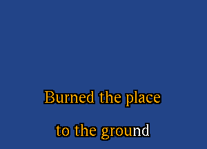 Burned the place

to the ground