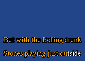 But with the Rolling drunk

Stones playing just outside