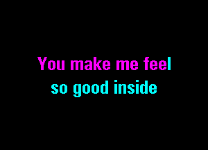 You make me feel

so good inside