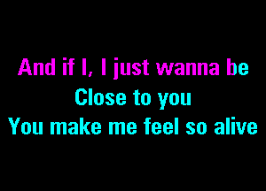 And if I, I just wanna be

Close to you
You make me feel so alive