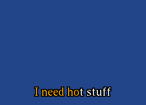 I need hot stuff