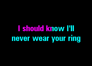 I should know I'll

never wear your ring