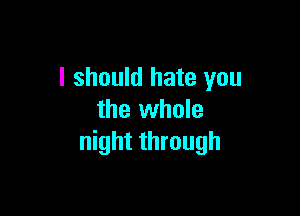 I should hate you

the whole
night through