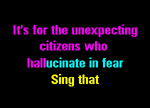 It's for the unexpecting
citizens who

hallucinate in fear
Sing that