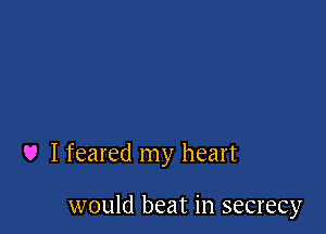 U I feared my heart

would beat in secrecy
