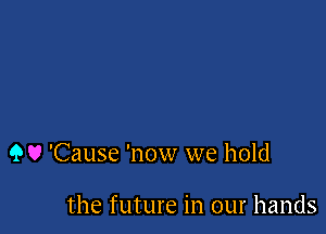 9 U 'Cause 'now we hold

the future in our hands