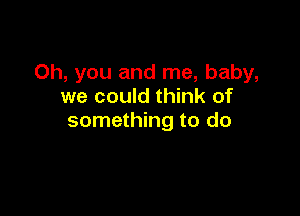 Oh, you and me, baby,
we could think of

something to do