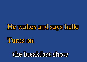 He wakes and says hello

Turns on

the breakfast show