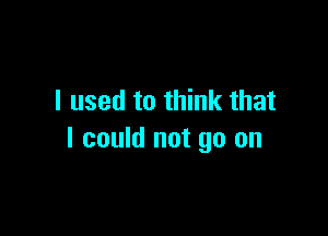 I used to think that

I could not go on