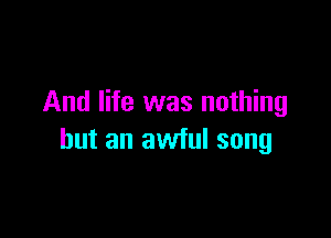 And life was nothing

but an awful song