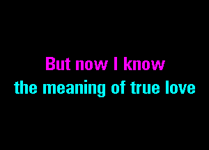 But now I know

the meaning of true love