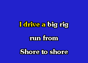 I drive a big rig

run from

Shore to shore