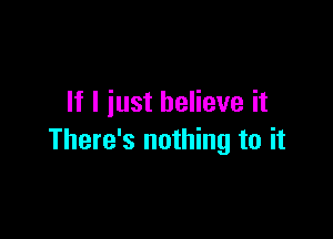 If I just believe it

There's nothing to it