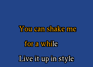 You can shake me

for a while

Live it up in style