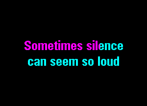 Sometimes silence

can seem so loud