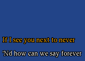 If I see you next to never

'Nd how can we say forever