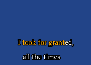 I took for granted,

all the times