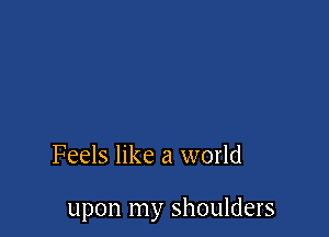 Feels like a world

upon my shoulders