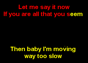 Let me say it now
If you are all that you seem

Then baby I'm moVing
way too slow