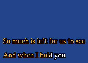 So much is left for us to see

And when I hold you