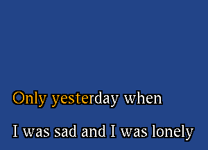 Only yesterday when

I was sad and I was lonely