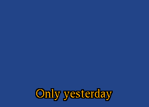 Only yesterday