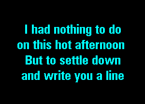 I had nothing to do
on this hot afternoon

But to settle down
and write you a line