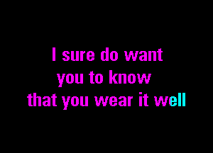 I sure do want

you to know
that you wear it well