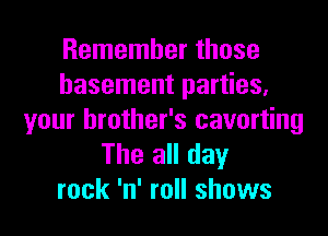 Remember those
basement parties,

your brother's cavorting
The all day
rock 'n' roll shows
