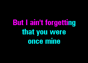 But I ain't forgetting

that you were
once mine