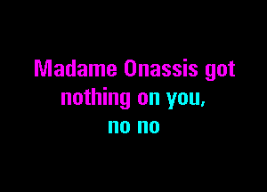 Madame Onassis got

nothing on you,
no no