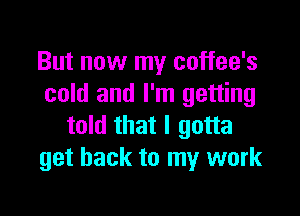 But now my coffee's
cold and I'm getting

told that I gotta
get back to my work