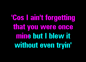 'Cos I ain't forgetting
that you were once

mine but I blew it
without even tryin'