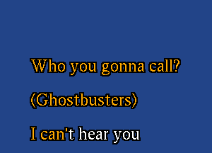 W ho you gonna call?

(Ghostbusters)

I can't hear you