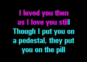 I loved you then
as I love you still

Though I put you on
a pedestal. they put
you on the pill