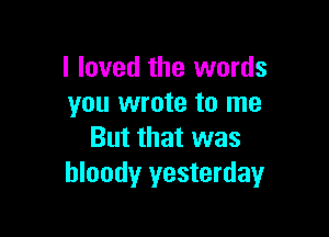 I loved the words
you wrote to me

But that was
bloody yesterday