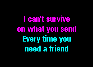I can't survive
on what you send

Every time you
need a friend
