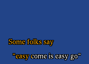 Some folks say

easy come is easy go