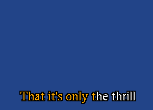 That it's only the thrill