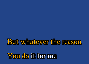 But whatever the reason

You do it for me