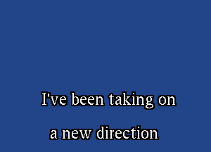I've been taking on

a new direction