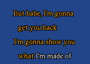 But babe, I'm gonna

get you back

I'm gonna show you

what I'm made of