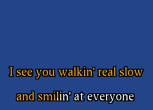 I see you walkin' real slow

and smilin' at everyone