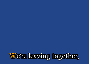 W e're leaving together,