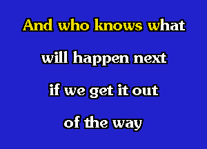 And who knows what

will happen next

if we get it out

of the way