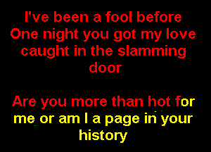 I've been a fool before
One night you got my love
caught in the slamming
door

Are you more than hot for
memor am I a page in your
history