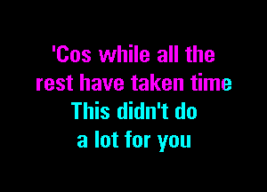 'Cos while all the
rest have taken time

This didn't do
a lot for you