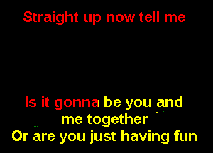 Straight up now tell me

Is it gonna be you and
me together '
Or are you just having fun