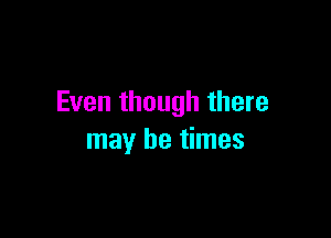 Even though there

may be times