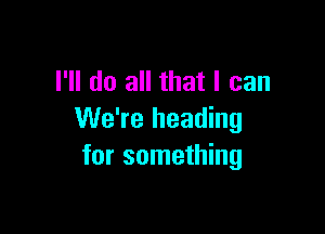 I'll do all that I can

We're heading
for something